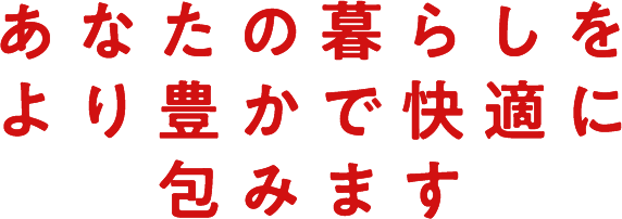 あなたの暮らしをより豊かで快適に包みます